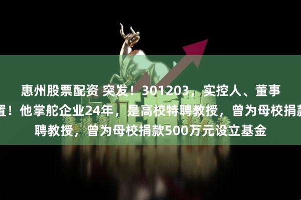 惠州股票配资 突发！301203，实控人、董事长被立案调查并留置！他掌舵企业24年，是高校特聘教授，曾为母校捐款500万元设立基金