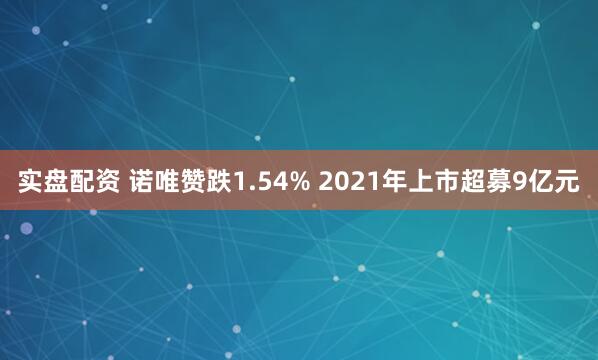 实盘配资 诺唯赞跌1.54% 2021年上市超募9亿元