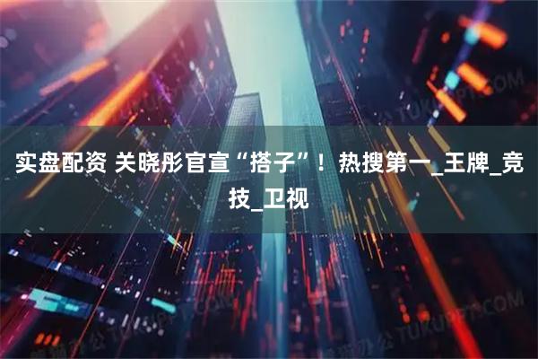 实盘配资 关晓彤官宣“搭子”！热搜第一_王牌_竞技_卫视