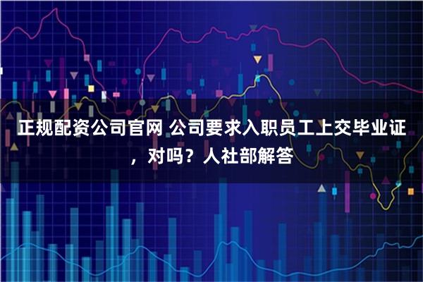 正规配资公司官网 公司要求入职员工上交毕业证，对吗？人社部解答