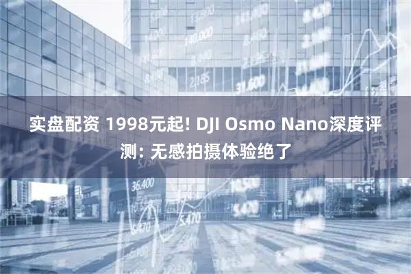 实盘配资 1998元起! DJI Osmo Nano深度评测: 无感拍摄体验绝了