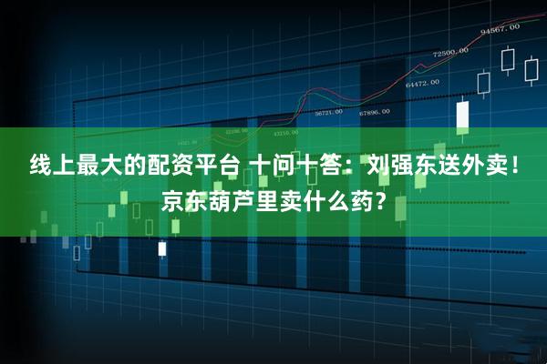 线上最大的配资平台 十问十答：刘强东送外卖！京东葫芦里卖什么药？