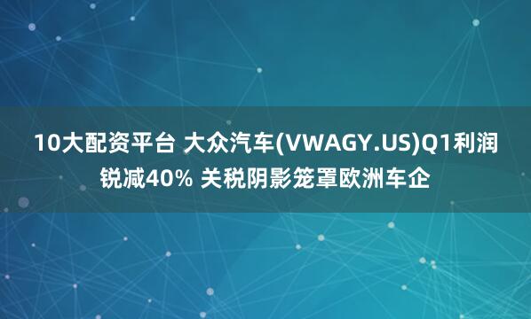 10大配资平台 大众汽车(VWAGY.US)Q1利润锐减40% 关税阴影笼罩欧洲车企
