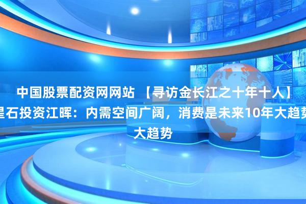 中国股票配资网网站 【寻访金长江之十年十人】星石投资江晖：内需空间广阔，消费是未来10年大趋势