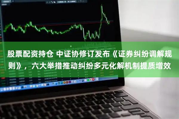 股票配资持仓 中证协修订发布《证券纠纷调解规则》，六大举措推动纠纷多元化解机制提质增效