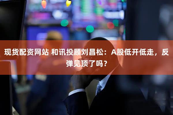 现货配资网站 和讯投顾刘昌松：A股低开低走，反弹见顶了吗？