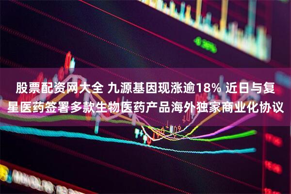 股票配资网大全 九源基因现涨逾18% 近日与复星医药签署多款生物医药产品海外独家商业化协议