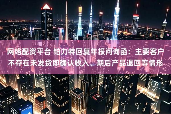 网络配资平台 铂力特回复年报问询函：主要客户不存在未发货即确认收入、期后产品退回等情形
