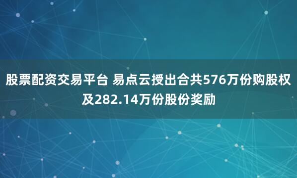 股票配资交易平台 易点云授出合共576万份购股权及282.14万份股份奖励