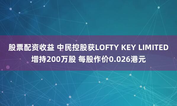 股票配资收益 中民控股获LOFTY KEY LIMITED增持200万股 每股作价0.026港元