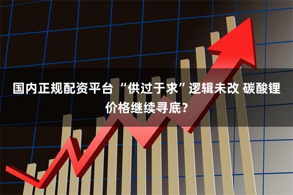 国内正规配资平台 “供过于求”逻辑未改 碳酸锂价格继续寻底？