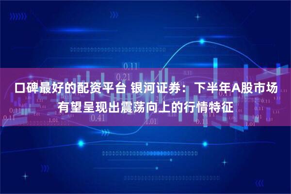 口碑最好的配资平台 银河证券：下半年A股市场有望呈现出震荡向上的行情特征