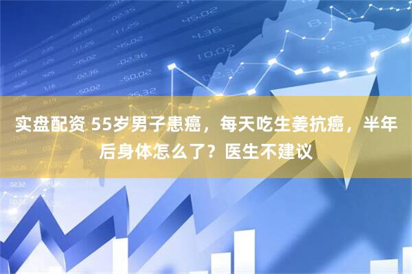 实盘配资 55岁男子患癌，每天吃生姜抗癌，半年后身体怎么了？医生不建议