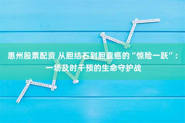 惠州股票配资 从胆结石到胆囊癌的“惊险一跃”: 一场及时干预的生命守护战