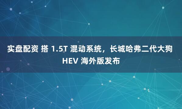 实盘配资 搭 1.5T 混动系统，长城哈弗二代大狗 HEV 海外版发布