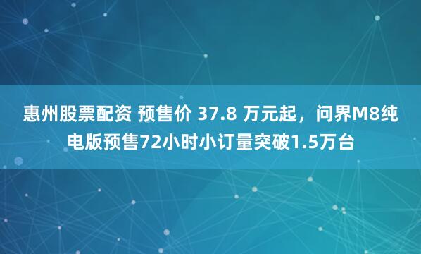 惠州股票配资 预售价 37.8 万元起，问界M8纯电版预售72小时小订量突破1.5万台