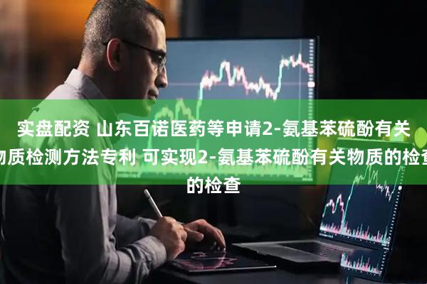 实盘配资 山东百诺医药等申请2-氨基苯硫酚有关物质检测方法专利 可实现2-氨基苯硫酚有关物质的检查