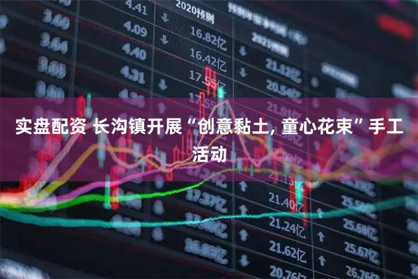 实盘配资 长沟镇开展“创意黏土, 童心花束”手工活动