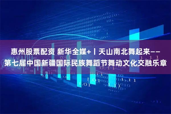 惠州股票配资 新华全媒+丨天山南北舞起来——第七届中国新疆国际民族舞蹈节舞动文化交融乐章
