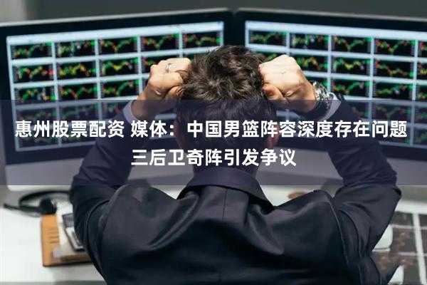 惠州股票配资 媒体：中国男篮阵容深度存在问题 三后卫奇阵引发争议