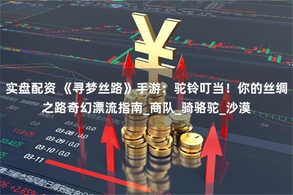 实盘配资 《寻梦丝路》手游：驼铃叮当！你的丝绸之路奇幻漂流指南_商队_骑骆驼_沙漠