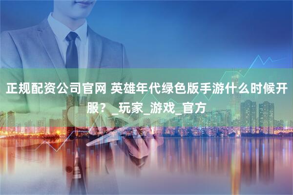 正规配资公司官网 英雄年代绿色版手游什么时候开服？_玩家_游戏_官方