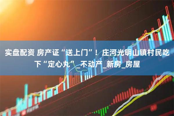 实盘配资 房产证“送上门”！庄河光明山镇村民吃下“定心丸”_不动产_新房_房屋