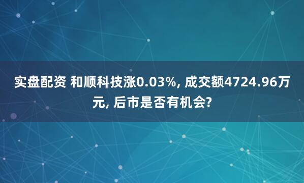 实盘配资 和顺科技涨0.03%, 成交额4724.96万元, 后市是否有机会?