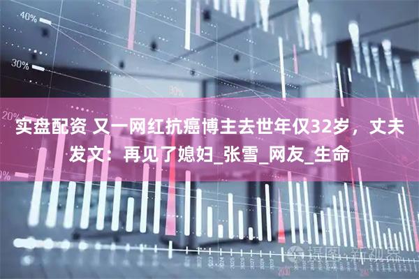 实盘配资 又一网红抗癌博主去世年仅32岁，丈夫发文：再见了媳妇_张雪_网友_生命