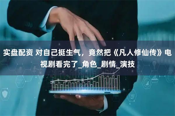 实盘配资 对自己挺生气，竟然把《凡人修仙传》电视剧看完了_角色_剧情_演技