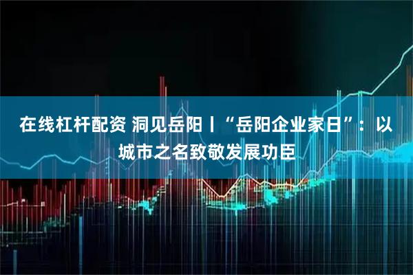 在线杠杆配资 洞见岳阳丨“岳阳企业家日”：以城市之名致敬发展功臣