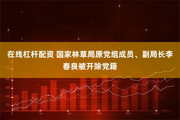 在线杠杆配资 国家林草局原党组成员、副局长李春良被开除党籍