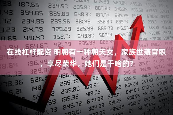 在线杠杆配资 明朝有一种朝天女，家族世袭官职，享尽荣华，她们是干啥的？