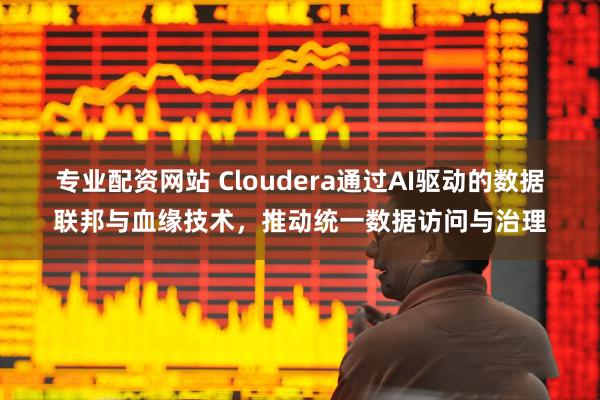 专业配资网站 Cloudera通过AI驱动的数据联邦与血缘技术，推动统一数据访问与治理
