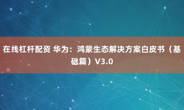 在线杠杆配资 华为：鸿蒙生态解决方案白皮书（基础篇）V3.0