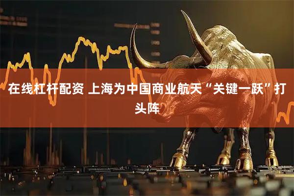 在线杠杆配资 上海为中国商业航天“关键一跃”打头阵