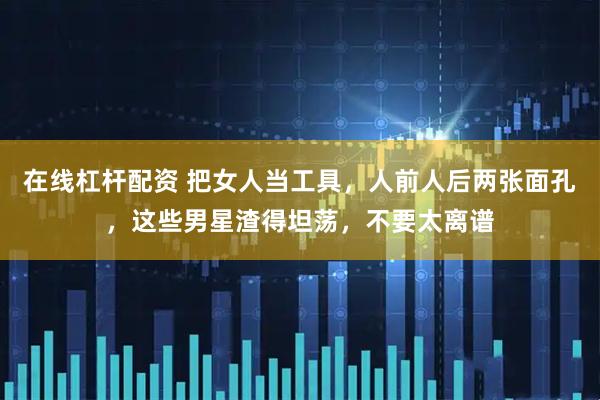 在线杠杆配资 把女人当工具，人前人后两张面孔，这些男星渣得坦荡，不要太离谱