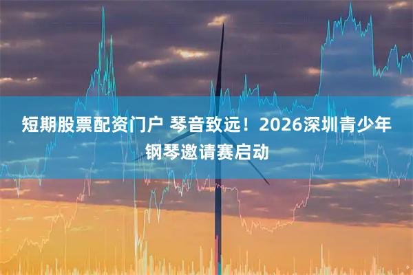短期股票配资门户 琴音致远!2026深圳青少年钢琴邀请赛启动