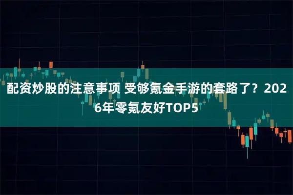 配资炒股的注意事项 受够氪金手游的套路了？2026年零氪友好TOP5