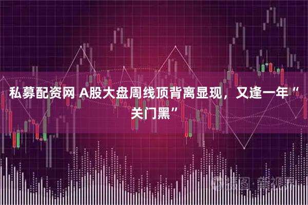 私募配资网 A股大盘周线顶背离显现，又逢一年“关门黑”