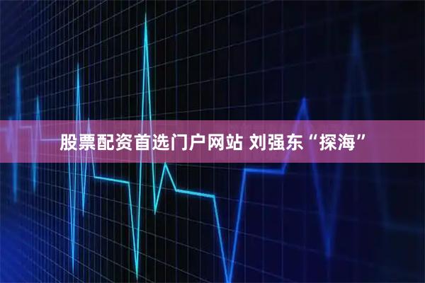 股票配资首选门户网站 刘强东“探海”