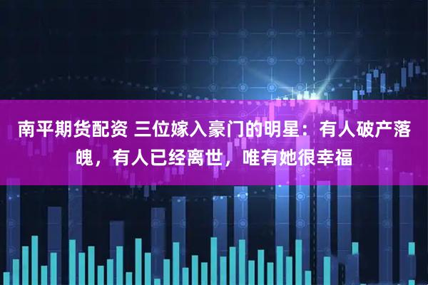 南平期货配资 三位嫁入豪门的明星：有人破产落魄，有人已经离世，唯有她很幸福
