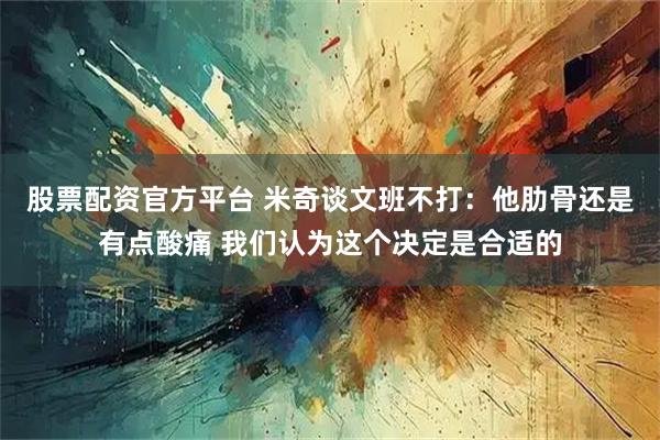 股票配资官方平台 米奇谈文班不打：他肋骨还是有点酸痛 我们认为这个决定是合适的